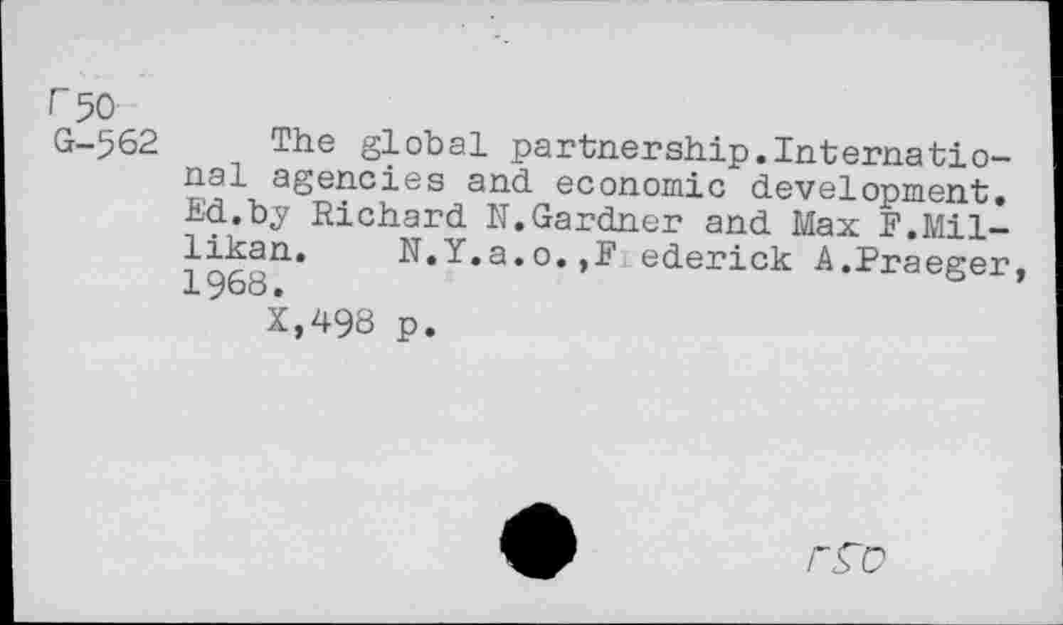 ﻿r 50 G-562
The global partnership.International agencies and economic development. Ed.by Richard N. Gardner and Max F.Millikan. N.Y.a.o.,F ederick A.Praeger, 1968.
X,498 p.
